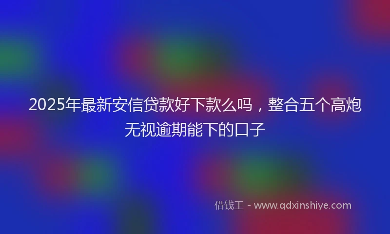 2025年最新安信贷款好下款么吗，整合五个高炮无视逾期能下的口子
