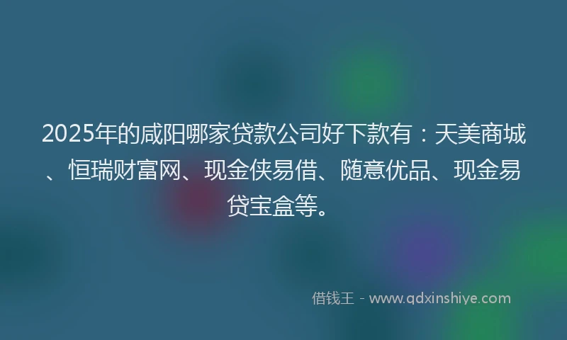 2025年的咸阳哪家贷款公司好下款有：天美商城、恒瑞财富网、现金侠易借、随意优品、现金易贷宝盒等。