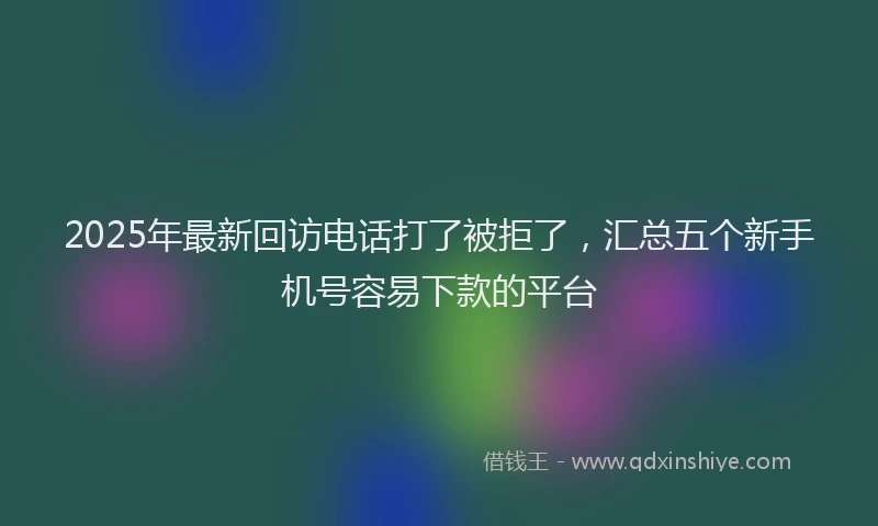 2025年最新回访电话打了被拒了，汇总五个新手机号容易下款的平台
