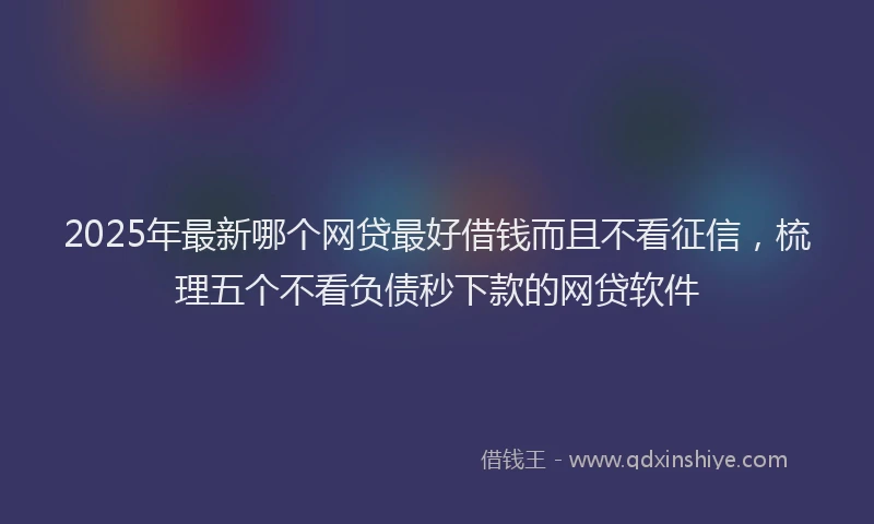 2025年最新哪个网贷最好借钱而且不看征信，梳理五个不看负债秒下款的网贷软件