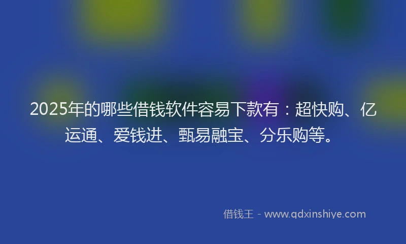 2025年的哪些借钱软件容易下款有：超快购、亿运通、爱钱进、甄易融宝、分乐购等。