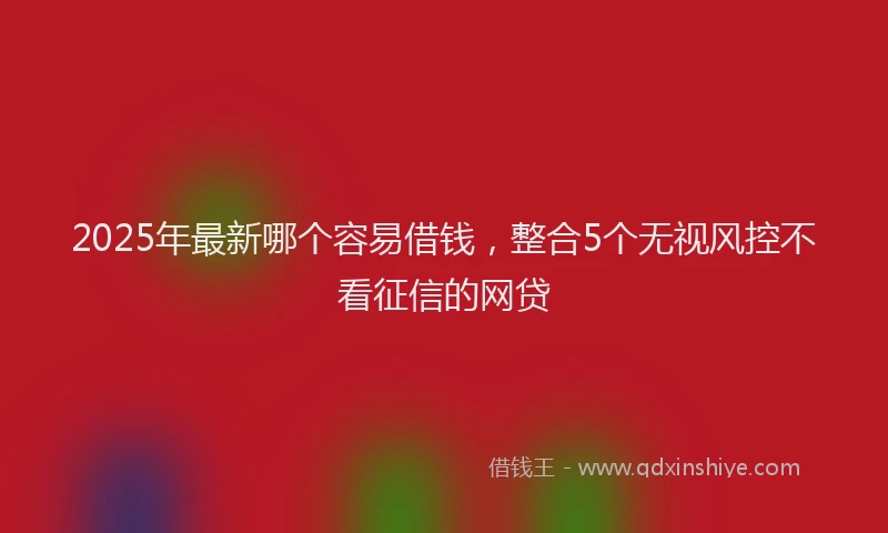 2025年最新哪个容易借钱，整合5个无视风控不看征信的网贷