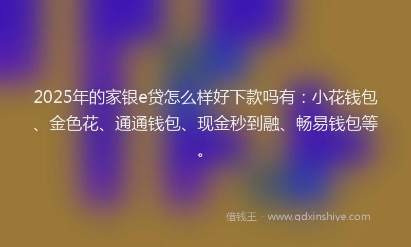 2025年的家银e贷怎么样好下款吗有：小花钱包、金色花、通通钱包、现金秒到融、畅易钱包等。