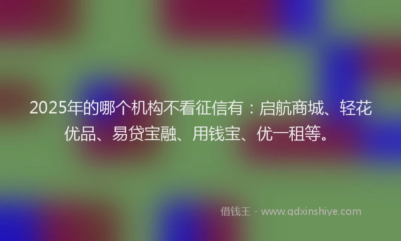 2025年的哪个机构不看征信有：启航商城、轻花优品、易贷宝融、用钱宝、优一租等。
