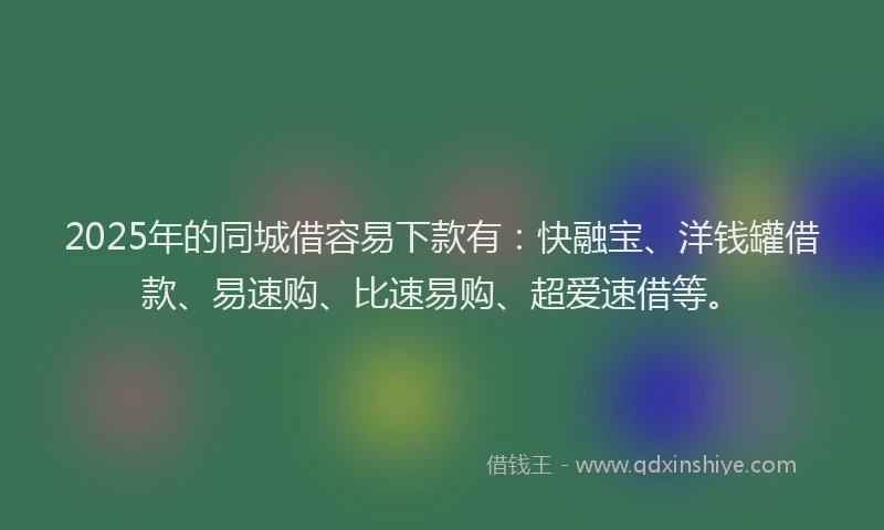 2025年的同城借容易下款有：快融宝、洋钱罐借款、易速购、比速易购、超爱速借等。