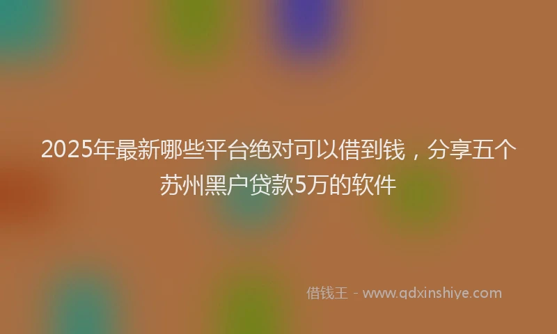 2025年最新哪些平台绝对可以借到钱，分享五个苏州黑户贷款5万的软件