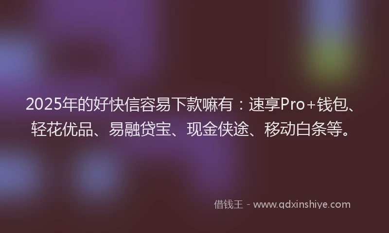 2025年的好快信容易下款嘛有：速享Pro+钱包、轻花优品、易融贷宝、现金侠途、移动白条等。