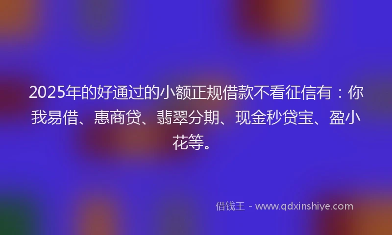 2025年的好通过的小额正规借款不看征信有：你我易借、惠商贷、翡翠分期、现金秒贷宝、盈小花等。