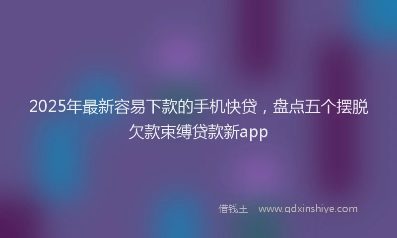 2025年最新容易下款的手机快贷，盘点五个摆脱欠款束缚贷款新app