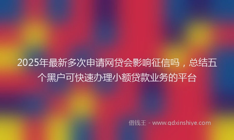 2025年最新多次申请网贷会影响征信吗，总结五个黑户可快速办理小额贷款业务的平台