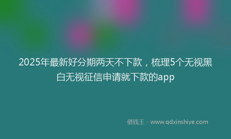 2025年最新好分期两天不下款，梳理5个无视黑白无视征信申请就下款的app