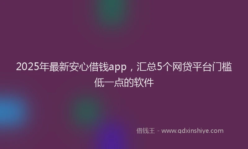 2025年最新安心借钱app，汇总5个网贷平台门槛低一点的软件