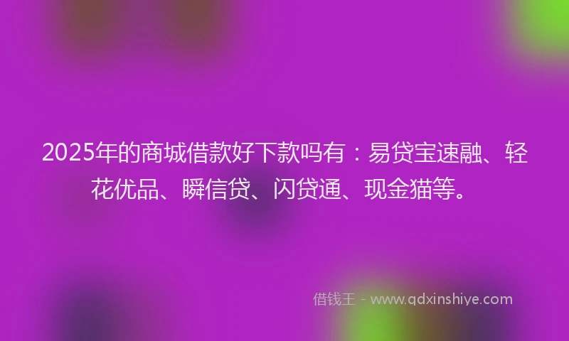 2025年的商城借款好下款吗有：易贷宝速融、轻花优品、瞬信贷、闪贷通、现金猫等。