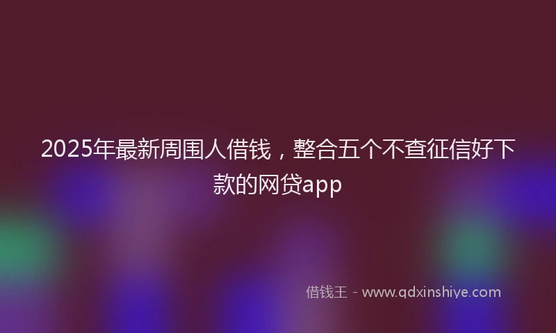 2025年最新周围人借钱，整合五个不查征信好下款的网贷app