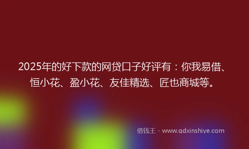 2025年的好下款的网贷口子好评有：你我易借、恒小花、盈小花、友佳精选、匠也商城等。