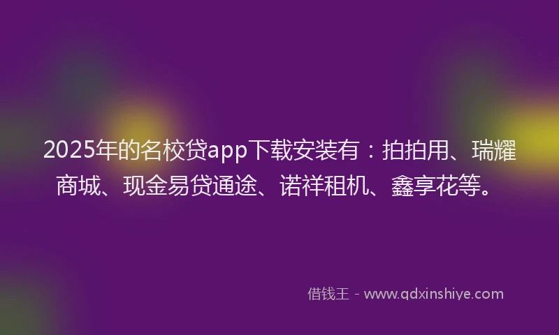 2025年的名校贷app下载安装有：拍拍用、瑞耀商城、现金易贷通途、诺祥租机、鑫享花等。