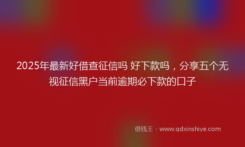 2025年最新好借查征信吗 好下款吗，分享五个无视征信黑户当前逾期必下款的口子