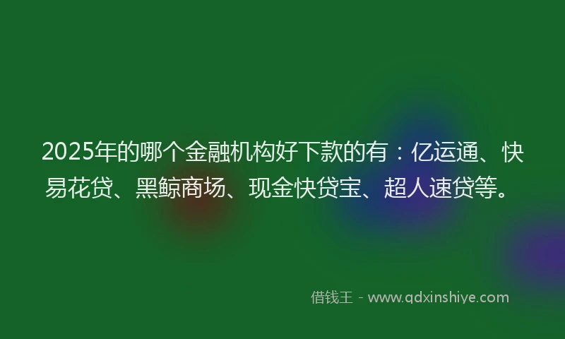 2025年的哪个金融机构好下款的有：亿运通、快易花贷、黑鲸商场、现金快贷宝、超人速贷等。