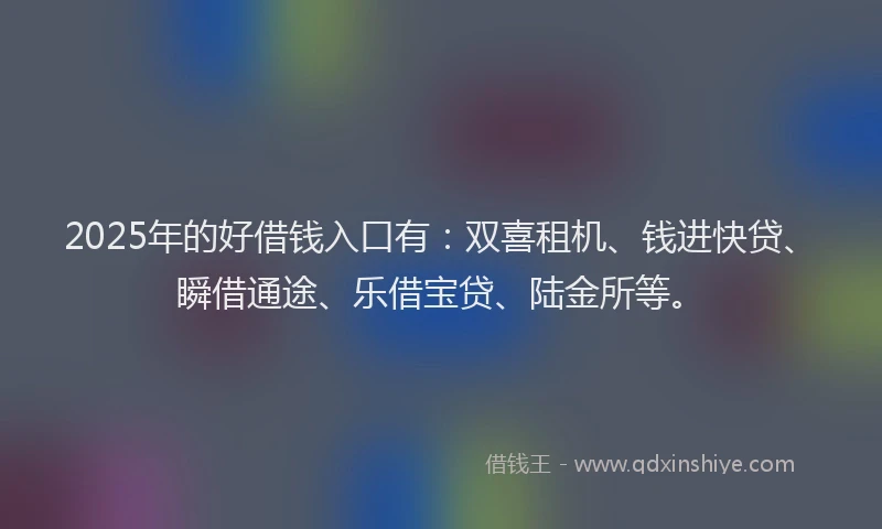 2025年的好借钱入口有：双喜租机、钱进快贷、瞬借通途、乐借宝贷、陆金所等。