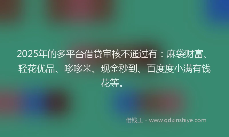 2025年的多平台借贷审核不通过有：麻袋财富、轻花优品、哆哆米、现金秒到、百度度小满有钱花等。