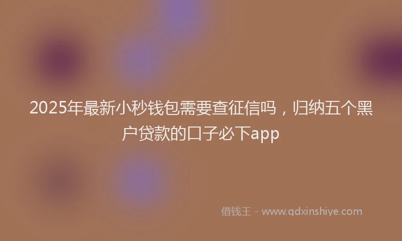 2025年最新小秒钱包需要查征信吗，归纳五个黑户贷款的口子必下app