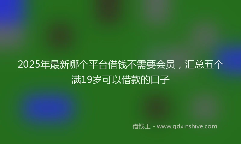 2025年最新哪个平台借钱不需要会员，汇总五个满19岁可以借款的口子