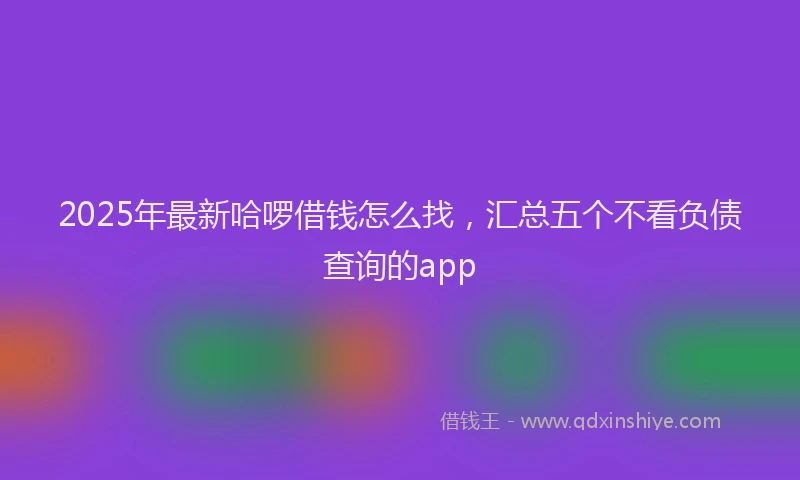 2025年最新哈啰借钱怎么找，汇总五个不看负债查询的app