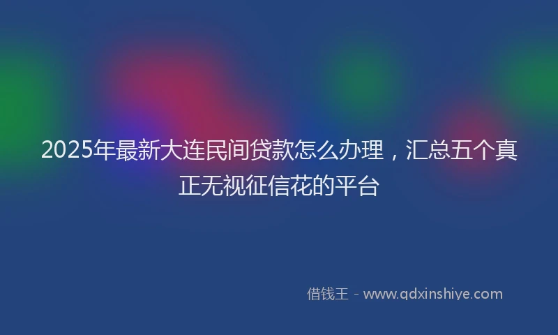 2025年最新大连民间贷款怎么办理，汇总五个真正无视征信花的平台