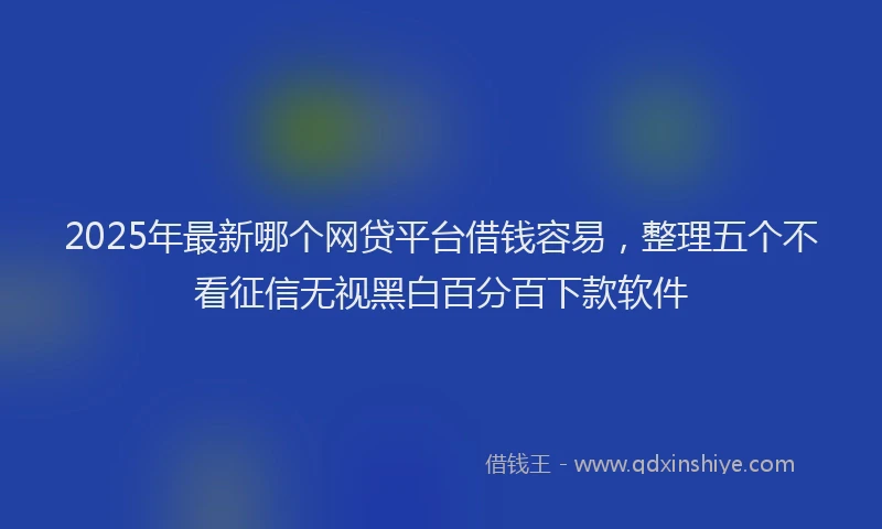 2025年最新哪个网贷平台借钱容易，整理五个不看征信无视黑白百分百下款软件