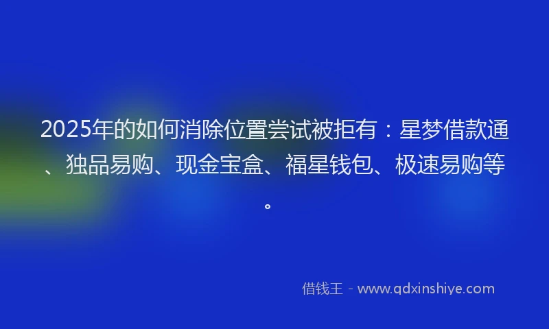 2025年的如何消除位置尝试被拒有：星梦借款通、独品易购、现金宝盒、福星钱包、极速易购等。