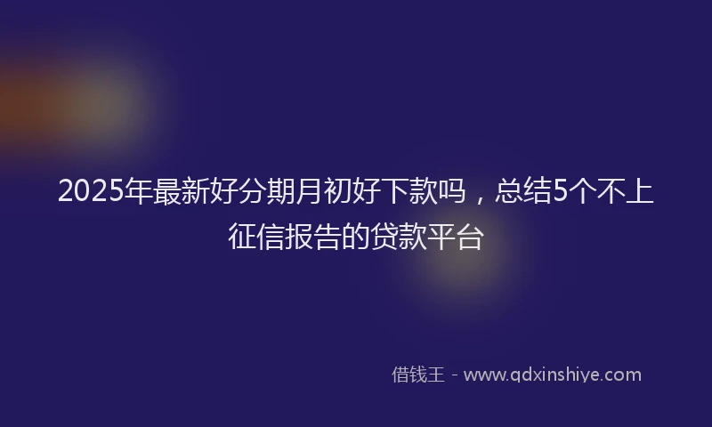 2025年最新好分期月初好下款吗，总结5个不上征信报告的贷款平台