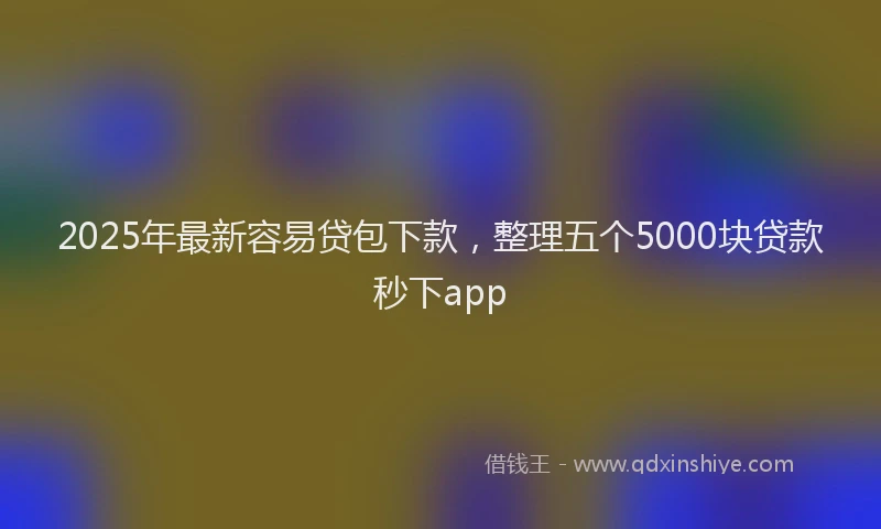 2025年最新容易贷包下款，整理五个5000块贷款秒下app