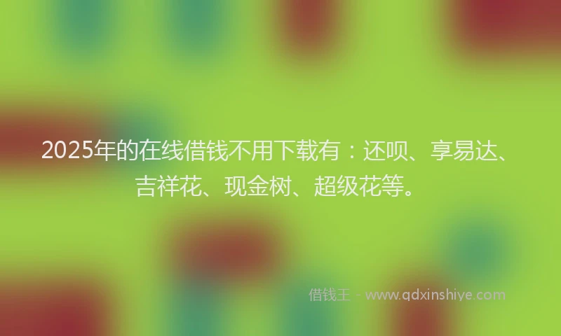 2025年的在线借钱不用下载有：还呗、享易达、吉祥花、现金树、超级花等。