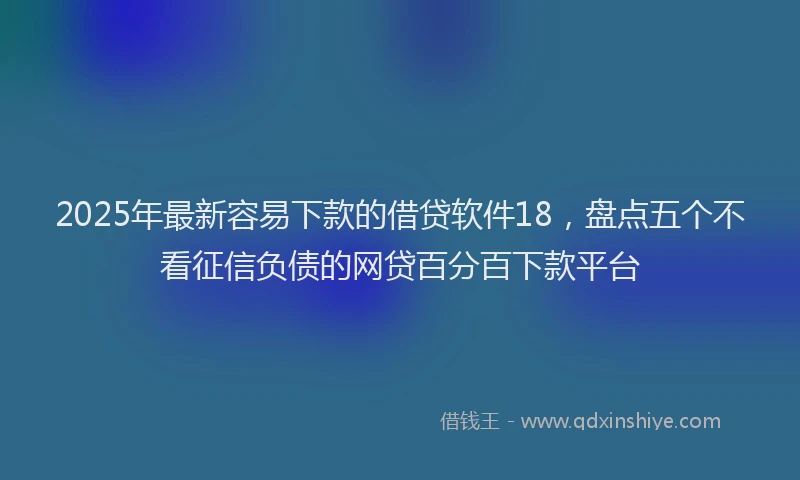 2025年最新容易下款的借贷软件18，盘点五个不看征信负债的网贷百分百下款平台