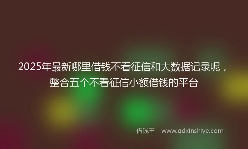 2025年最新哪里借钱不看征信和大数据记录呢，整合五个不看征信小额借钱的平台
