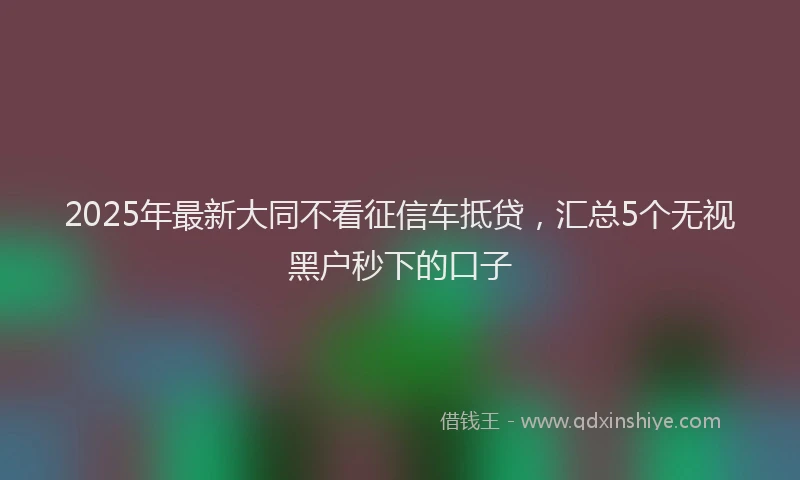 2025年最新大同不看征信车抵贷，汇总5个无视黑户秒下的口子