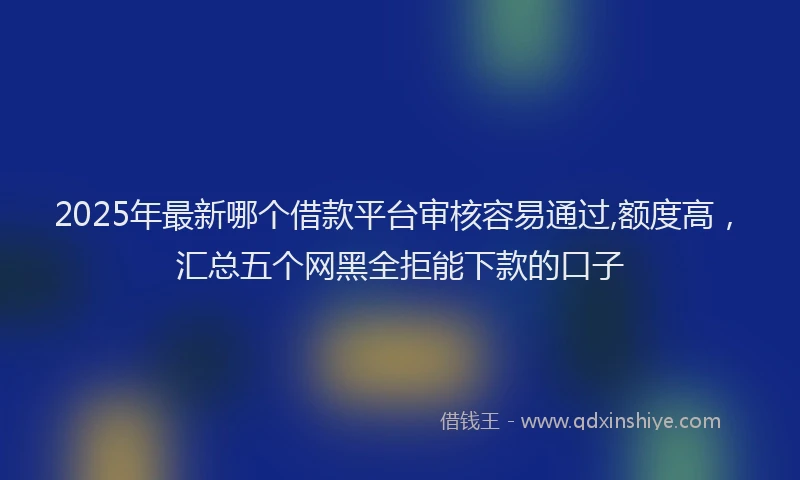 2025年最新哪个借款平台审核容易通过,额度高，汇总五个网黑全拒能下款的口子