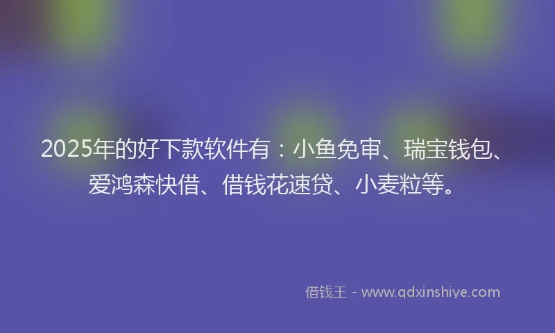 2025年的好下款软件有：小鱼免审、瑞宝钱包、爱鸿森快借、借钱花速贷、小麦粒等。