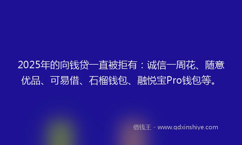 2025年的向钱贷一直被拒有：诚信一周花、随意优品、可易借、石榴钱包、融悦宝Pro钱包等。