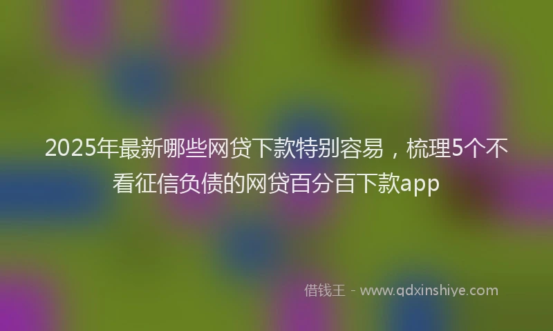 2025年最新哪些网贷下款特别容易，梳理5个不看征信负债的网贷百分百下款app