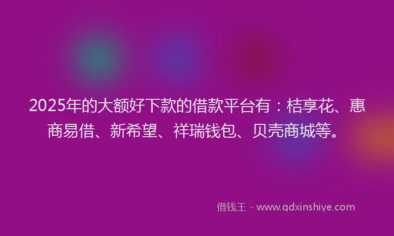 2025年的大额好下款的借款平台有：桔享花、惠商易借、新希望、祥瑞钱包、贝壳商城等。