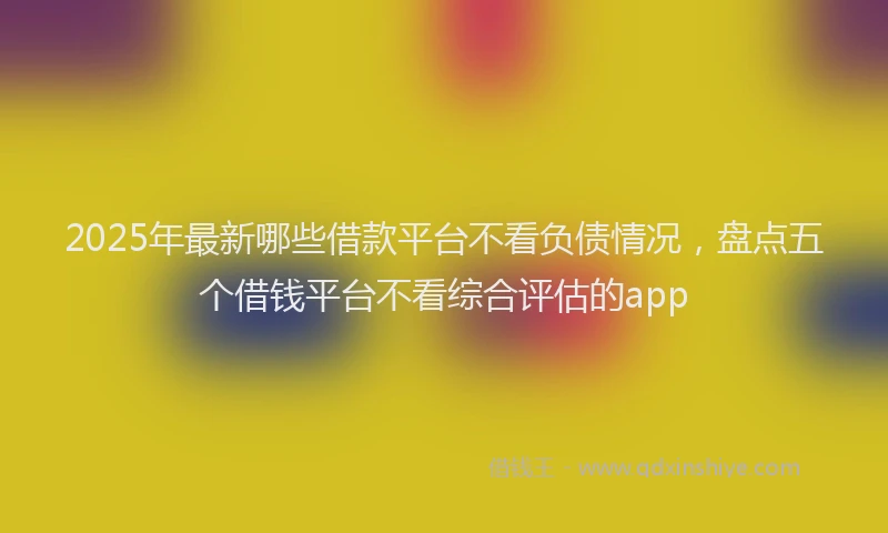 2025年最新哪些借款平台不看负债情况，盘点五个借钱平台不看综合评估的app
