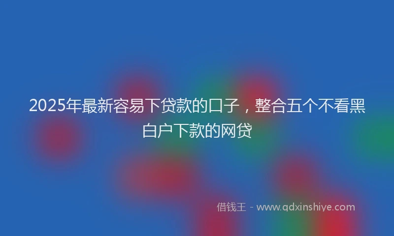 2025年最新容易下贷款的口子，整合五个不看黑白户下款的网贷