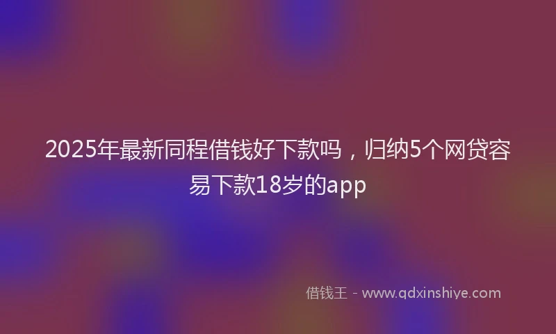 2025年最新同程借钱好下款吗，归纳5个网贷容易下款18岁的app
