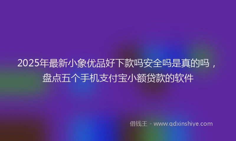 2025年最新小象优品好下款吗安全吗是真的吗，盘点五个手机支付宝小额贷款的软件