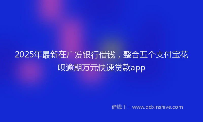 2025年最新在广发银行借钱，整合五个支付宝花呗逾期万元快速贷款app