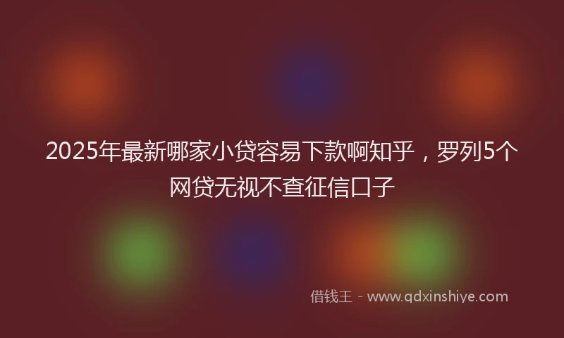 2025年最新哪家小贷容易下款啊知乎，罗列5个网贷无视不查征信口子
