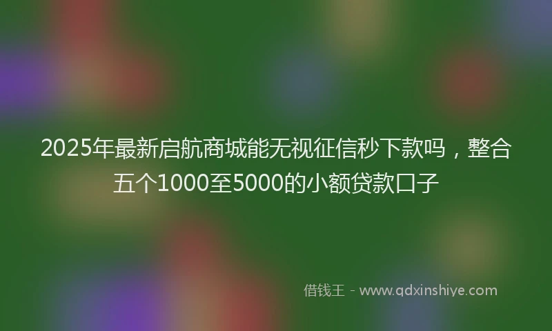 2025年最新启航商城能无视征信秒下款吗，整合五个1000至5000的小额贷款口子