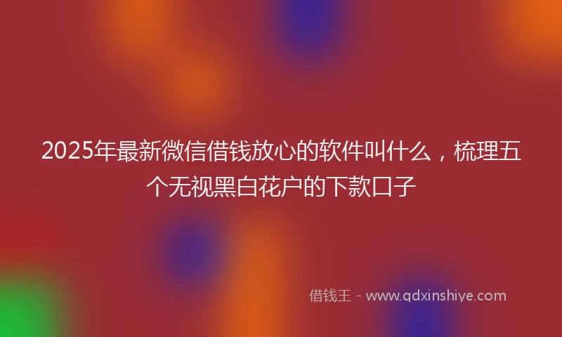 2025年最新微信借钱放心的软件叫什么，梳理五个无视黑白花户的下款口子