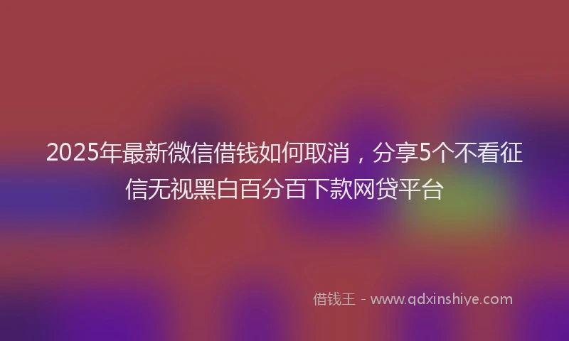 2025年最新微信借钱如何取消，分享5个不看征信无视黑白百分百下款网贷平台